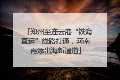 郑州至连云港“铁海直运”线路打通，河南再添出海新通道