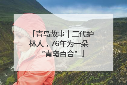 青岛故事｜三代护林人，76年为一朵“青岛百合”