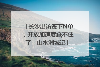 长沙出访签下N单，开放加速度藏不住了｜山水洲城记