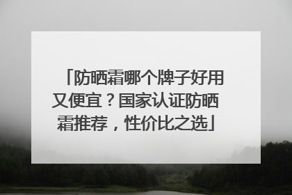 防晒霜哪个牌子好用又便宜？国家认证防晒霜推荐，性价比之选