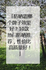 防晒霜哪个牌子效果好？10款热门防晒推荐，性价比高质量好！