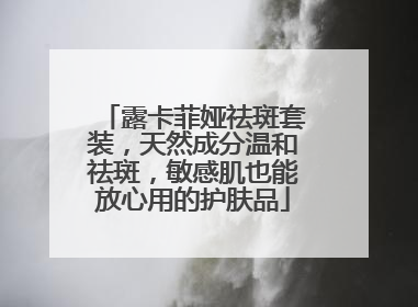 露卡菲娅祛斑套装，天然成分温和祛斑，敏感肌也能放心用的护肤品