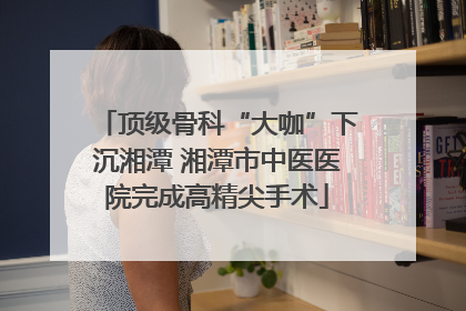 顶级骨科“大咖”下沉湘潭 湘潭市中医医院完成高精尖手术