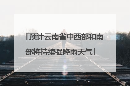 预计云南省中西部和南部将持续强降雨天气