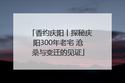 香约庆阳丨探秘庆阳300年老宅 沧桑与变迁的见证