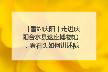 香约庆阳｜走进庆阳合水县这座博物馆，看石头如何讲述陇东千年历史