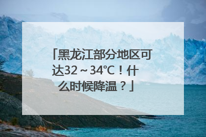 黑龙江部分地区可达32～34℃！什么时候降温？