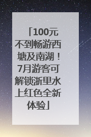 100元不到畅游西塘及南湖！7月游客可解锁浙里水上红色全新体验