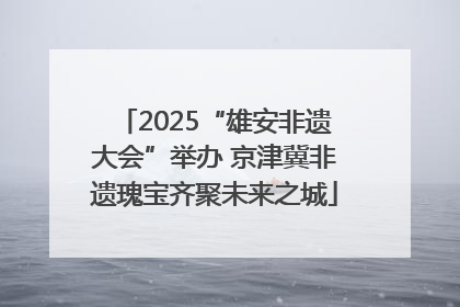 2025“雄安非遗大会”举办 京津冀非遗瑰宝齐聚未来之城