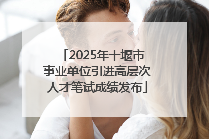 2025年十堰市事业单位引进高层次人才笔试成绩发布