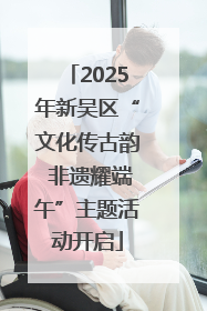 2025年新吴区“文化传古韵 非遗耀端午”主题活动开启
