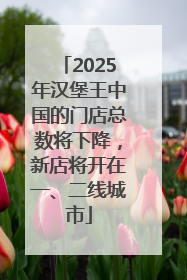 2025年汉堡王中国的门店总数将下降，新店将开在一、二线城市