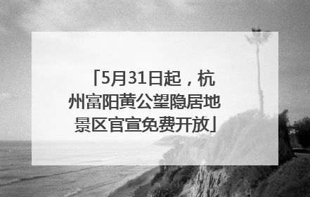 5月31日起，杭州富阳黄公望隐居地景区官宣免费开放