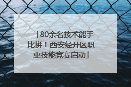 80余名技术能手比拼！西安经开区职业技能竞赛启动